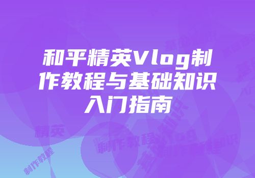 和平精英Vlog制作教程与基础知识入门指南