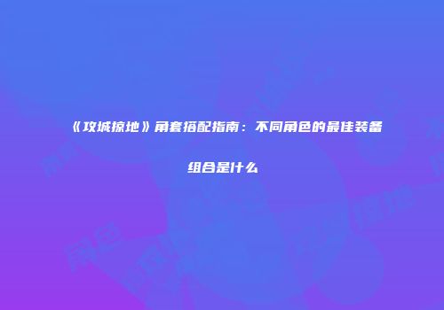 《攻城掠地》角套搭配指南：不同角色的最佳装备组合是什么
