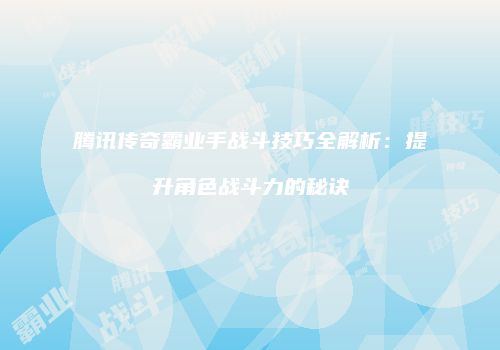 腾讯传奇霸业手战斗技巧全解析：提升角色战斗力的秘诀