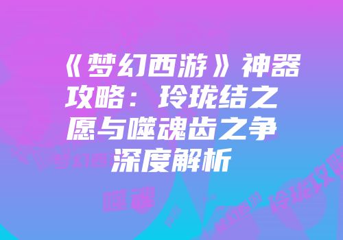 《梦幻西游》神器攻略：玲珑结之愿与噬魂齿之争深度解析