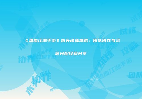 《热血江湖手游》木头试炼攻略：团队协作与资源分配经验分享