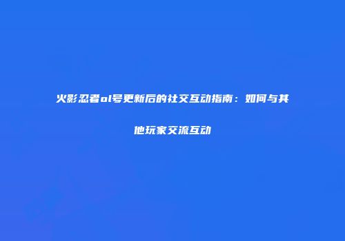 火影忍者ol号更新后的社交互动指南：如何与其他玩家交流互动
