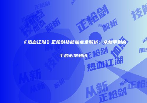 《热血江湖》正枪剑技能加点全解析:从新手到高手的必学知识