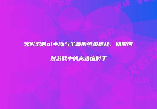 火影忍者ol中鼬与半藏的终极挑战：如何应对游戏中的高难度对手