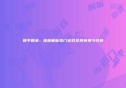 和平精英：深度解析热门游戏及其背景与特色