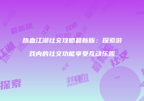 热血江湖社交攻略最新版：探索游戏内的社交功能享受互动乐趣