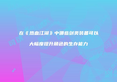 在《热血江湖》中哪些剑类装备可以大幅度提升角色的生存能力