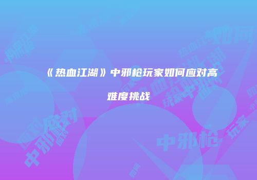 《热血江湖》中邪枪玩家如何应对高难度挑战