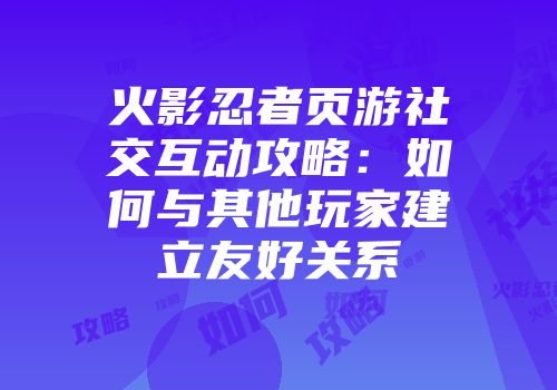 火影忍者页游社交互动攻略：如何与其他玩家建立友好关系