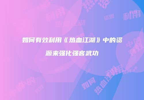 如何有效利用《热血江湖》中的资源来强化强客武功