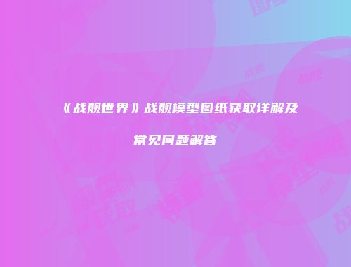 《战舰世界》战舰模型图纸获取详解及常见问题解答