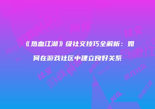 《热血江湖》级社交技巧全解析:如何在游戏社区中建立良好关系