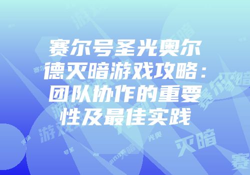 赛尔号圣光奥尔德灭暗游戏攻略：团队协作的重要性及最佳实践