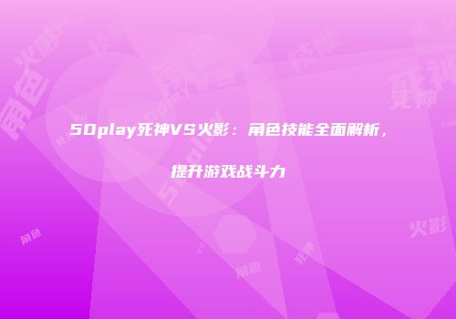 5Dplay死神VS火影：角色技能全面解析，提升游戏战斗力