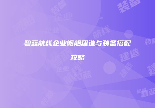 碧蓝航线企业舰船建造与装备搭配攻略