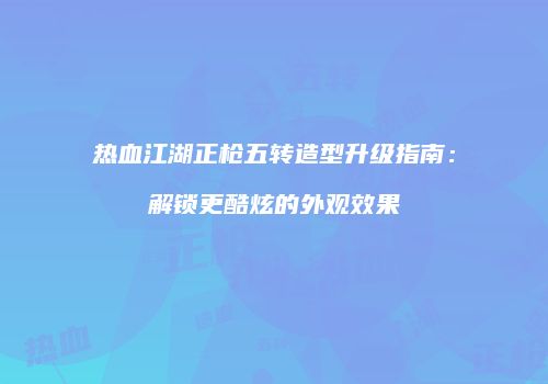 热血江湖正枪五转造型升级指南：解锁更酷炫的外观效果
