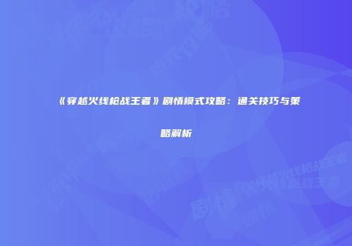 《穿越火线枪战王者》剧情模式攻略：通关技巧与策略解析