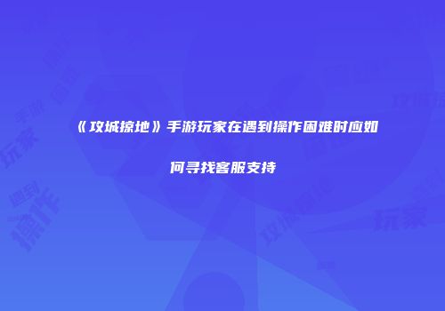 《攻城掠地》手游玩家在遇到操作困难时应如何寻找客服支持