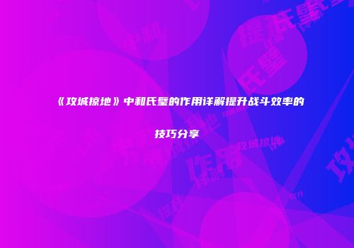 《攻城掠地》中和氏璧的作用详解提升战斗效率的技巧分享