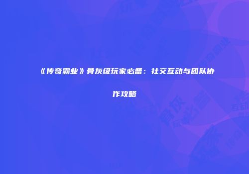 《传奇霸业》骨灰级玩家必备:社交互动与团队协作攻略