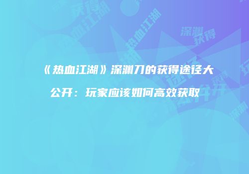 《热血江湖》深渊刀的获得途径大公开：玩家应该如何高效获取