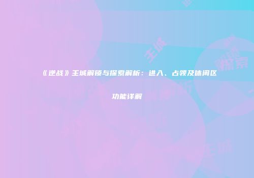 《逆战》主城解锁与探索解析：进入、占领及休闲区功能详解