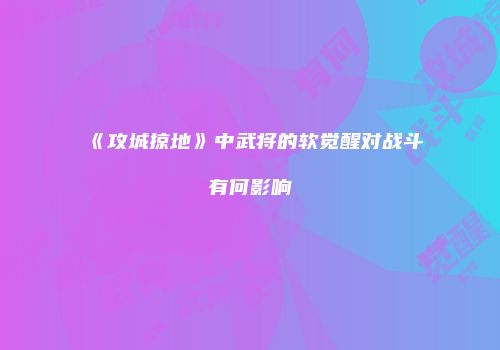 《攻城掠地》中武将的软觉醒对战斗有何影响