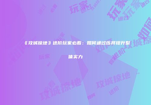 《攻城掠地》进阶玩家必看:如何通过练将提升整体实力