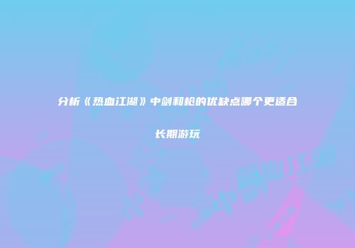 分析《热血江湖》中剑和枪的优缺点哪个更适合长期游玩