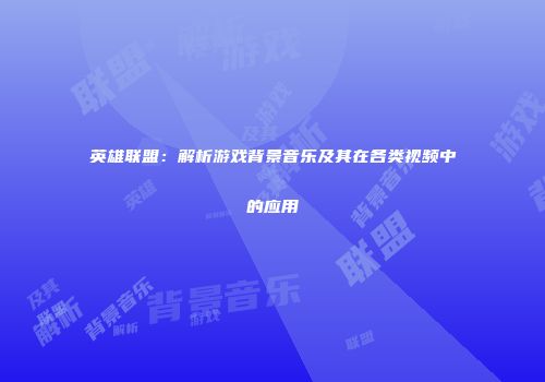 英雄联盟：解析游戏背景音乐及其在各类视频中的应用