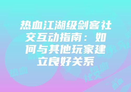 热血江湖级剑客社交互动指南：如何与其他玩家建立良好关系