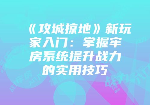 《攻城掠地》新玩家入门：掌握牢房系统提升战力的实用技巧