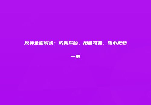 原神全面解析：成就揭秘、角色攻略、版本更新一览