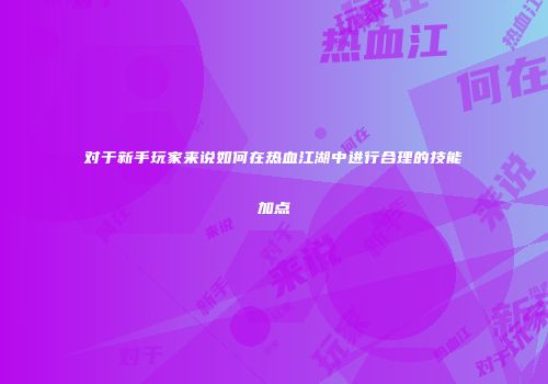 对于新手玩家来说如何在热血江湖中进行合理的技能加点