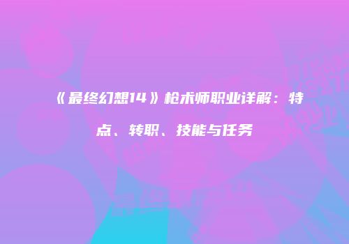 《最终幻想14》枪术师职业详解：特点、转职、技能与任务