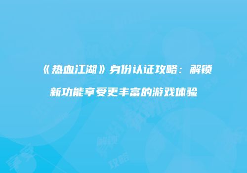《热血江湖》身份认证攻略：解锁新功能享受更丰富的游戏体验