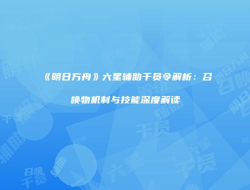 《明日方舟》六星辅助干员令解析：召唤物机制与技能深度解读