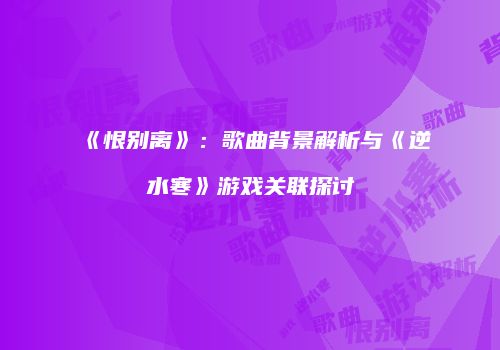 《恨别离》：歌曲背景解析与《逆水寒》游戏关联探讨