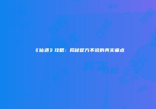 《仙遇》攻略：揭秘官方不说的真实痛点