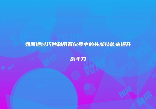 如何通过巧妙利用赛尔号中的头部技能来提升战斗力