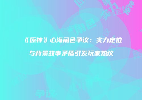 《原神》心海角色争议：实力定位与背景故事矛盾引发玩家热议