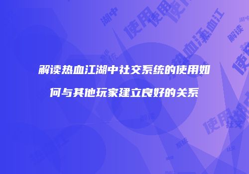 解读热血江湖中社交系统的使用如何与其他玩家建立良好的关系
