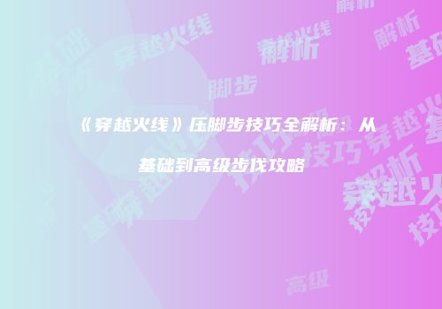 《穿越火线》压脚步技巧全解析：从基础到高级步伐攻略
