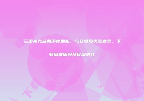 三国杀九游版深度解析：与安卓服务器差异、下载困难原因及官服对比