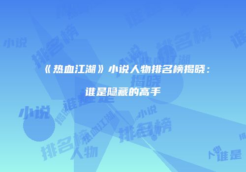 《热血江湖》小说人物排名榜揭晓：谁是隐藏的高手