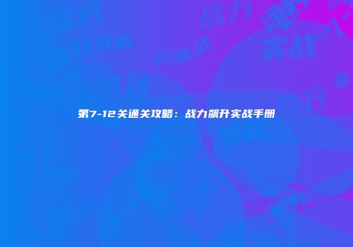第7-12关通关攻略：战力飙升实战手册