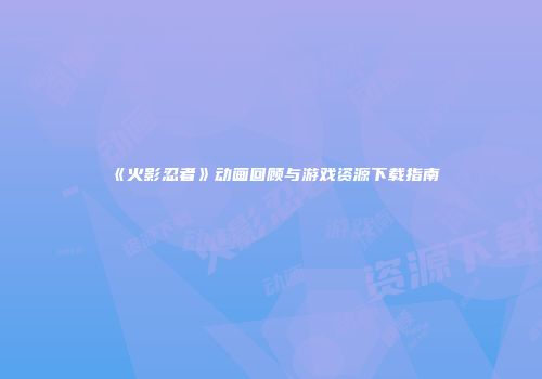 《火影忍者》动画回顾与游戏资源下载指南