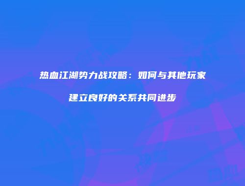 热血江湖势力战攻略：如何与其他玩家建立良好的关系共同进步