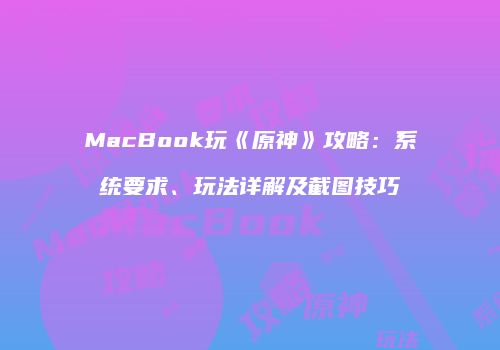 MacBook玩《原神》攻略：系统要求、玩法详解及截图技巧