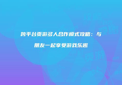 跨平台页游多人合作模式攻略：与朋友一起享受游戏乐趣